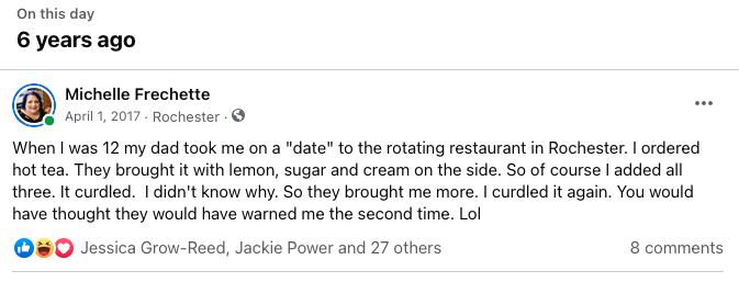 Screenshot from Facebook: When I was 12 my dad took me on a "date" to the rotating restaurant in Rochester. I ordered hot tea. They brought it with lemon, sugar and cream on the side. So of course I added all three. It curdled.  I didn't know why. So they brought me more. I curdled it again. You would have thought they would have warned me the second time. Lol